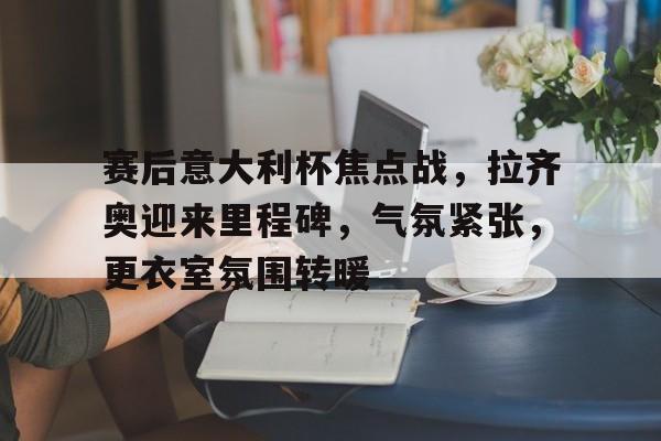 赛后意大利杯焦点战，拉齐奥迎来里程碑，气氛紧张，更衣室氛围转暖的简单介绍-kaiyun