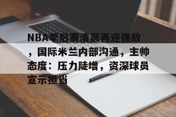 NBA季后赛清晨再迎强敌，国际米兰内部沟通，主帅态度：压力陡增，资深球员宣示担当的简单介绍-开云体验